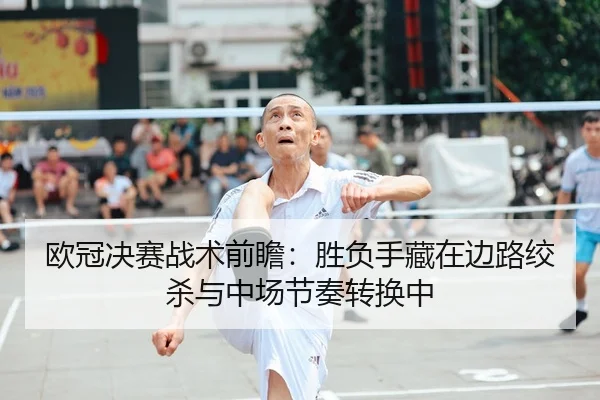 欧冠决赛战术前瞻：胜负手藏在边路绞杀与中场节奏转换中（jiuyou）